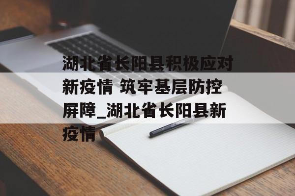 湖北省长阳县积极应对新疫情 筑牢基层防控屏障_湖北省长阳县新疫情